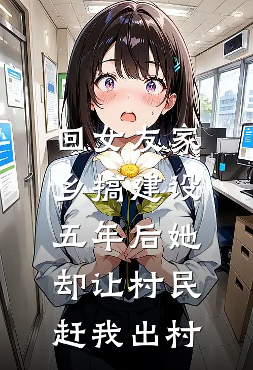 回女友家乡搞建设，五年后她却让村民赶我出村抖音热门完结小说免费阅读_热门免费小说回女友家乡搞建设，五年后她却让村民赶我出村(抖音热门)